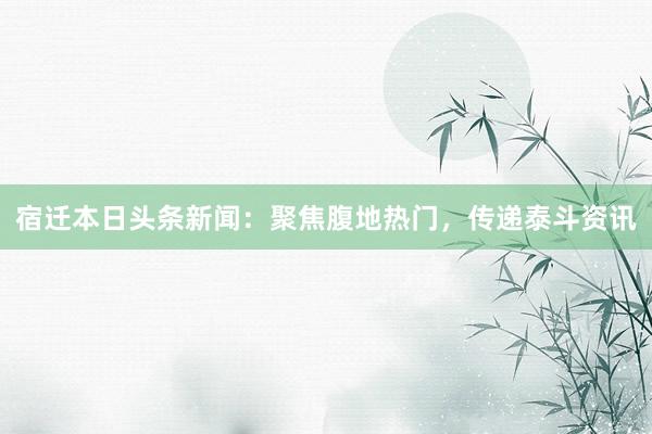 宿迁本日头条新闻：聚焦腹地热门，传递泰斗资讯
